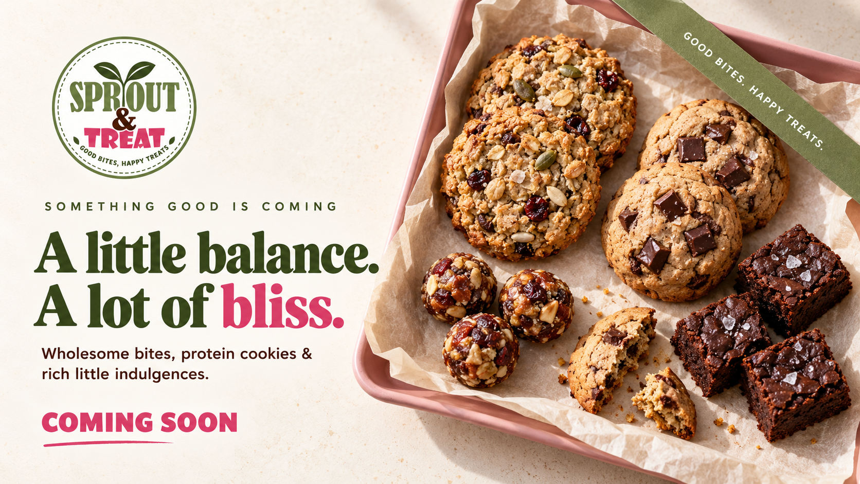 Sprout & Treat. A little balance. A lot of bliss.
               Wholesome bites, protein cookies and rich little
               indulgences. Coming soon.